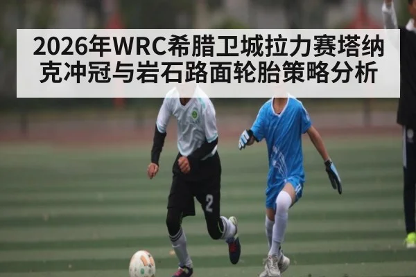 2026年WRC希腊卫城拉力赛塔纳克冲冠与岩石路面轮胎策略分析