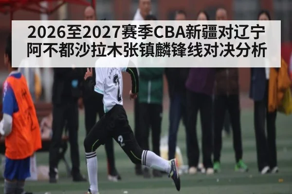 2026至2027赛季CBA新疆对辽宁阿不都沙拉木张镇麟锋线对决分析